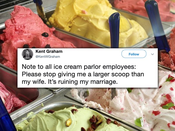 Kent Graham Note to all ice cream parlor employees Please stop giving me a larger scoop than my wife. It's ruining my marriage.