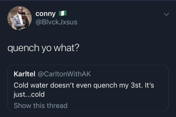 screenshot - conny quench yo what? Karltel Cold water doesn't even quench my 3st. It's just...cold Show this thread