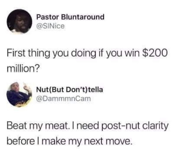 sex memes - Pastor Bluntaround First thing you doing if you win $200 million? NutBut Don'ttella Beat my meat. I need postnut clarity before I make my next move.