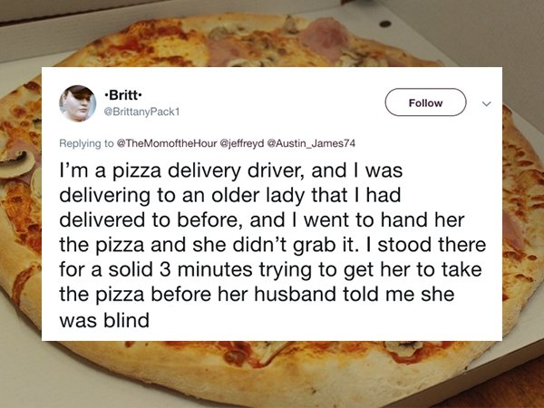 pizza - Britt Austin_James74 I'm a pizza delivery driver, and I was delivering to an older lady that I had delivered to before, and I went to hand her the pizza and she didn't grab it. I stood there for a solid 3 minutes trying to get her to take the pizz