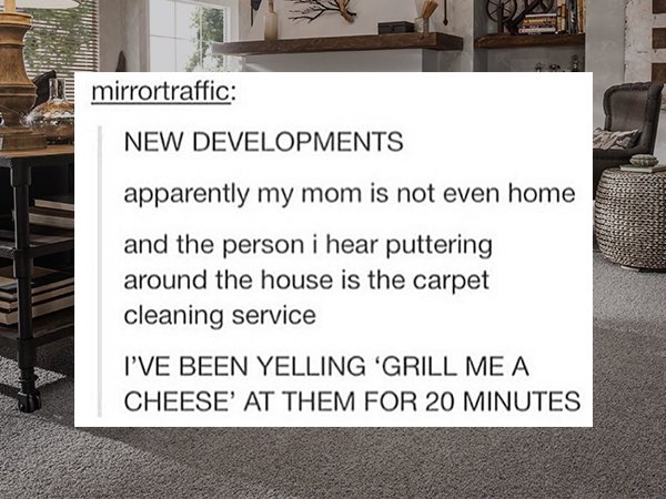 floor - mirrortraffic New Developments apparently my mom is not even home and the person i hear puttering around the house is the carpet cleaning service I'Ve Been Yelling 'Grill Me A Cheese' At Them For 20 Minutes