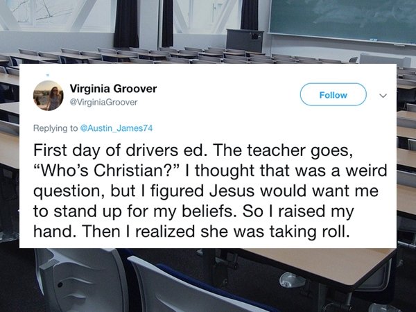 car - Virginia Groover Groover First day of drivers ed. The teacher goes, "Who's Christian?" I thought that was a weird question, but I figured Jesus would want me to stand up for my beliefs. So I raised my hand. Then I realized she was taking roll.