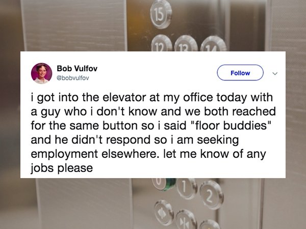 material - Bob Vulfov i got into the elevator at my office today with a guy who i don't know and we both reached for the same button so i said "floor buddies" and he didn't respond so i am seeking employment elsewhere. let me know of any jobs please