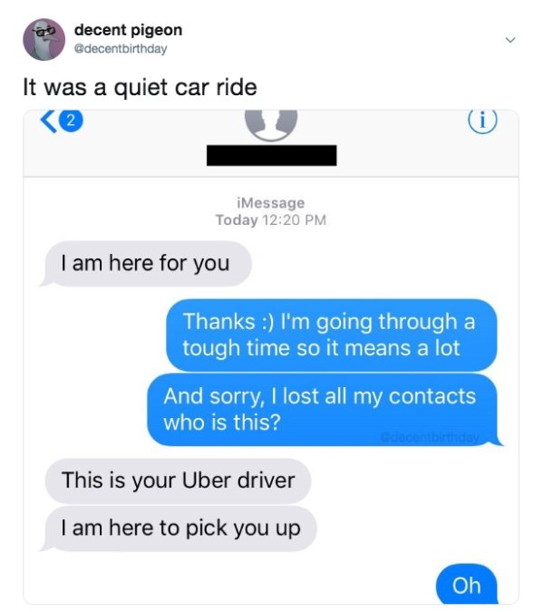 changed no to yes in my dad's phone - ao decent pigeon It was a quiet car ride 2 iMessage Today I am here for you Thanks I'm going through a tough time so it means a lot And sorry, I lost all my contacts who is this? This is your Uber driver I am here to 