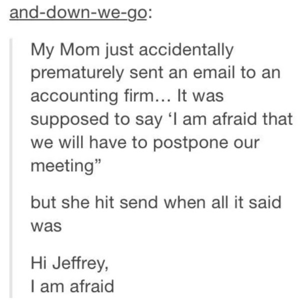 anddownwego My Mom just accidentally prematurely sent an email to an accounting firm... It was supposed to say I am afraid that we will have to postpone our meeting" but she hit send when all it said was Hi Jeffrey, I am afraid