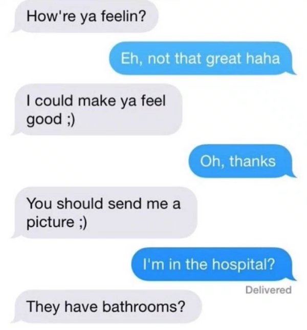 number - How're ya feelin? Eh, not that great haha I could make ya feel good ; Oh, thanks You should send me a picture ; I'm in the hospital? Delivered They have bathrooms?