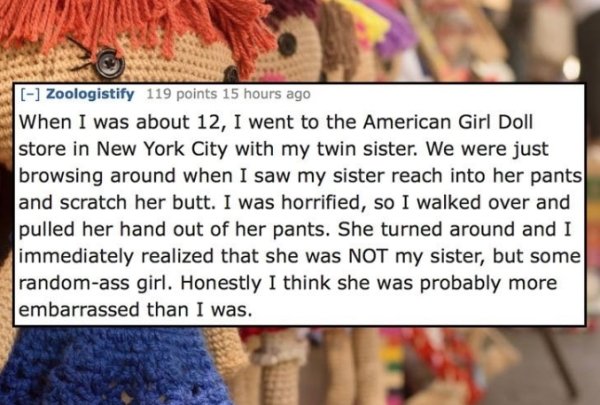 thread - Zoologistify 119 points 15 hours ago When I was about 12, I went to the American Girl Doll store in New York City with my twin sister. We were just browsing around when I saw my sister reach into her pants and scratch her butt. I was horrified, s
