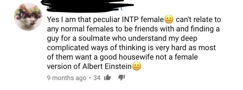 animal - Yes I am that peculiar Intp female can't relate to any normal females to be friends with and finding a guy for a soulmate who understand my deep complicated ways of thinking is very hard as most of them want a good housewife not a female version 