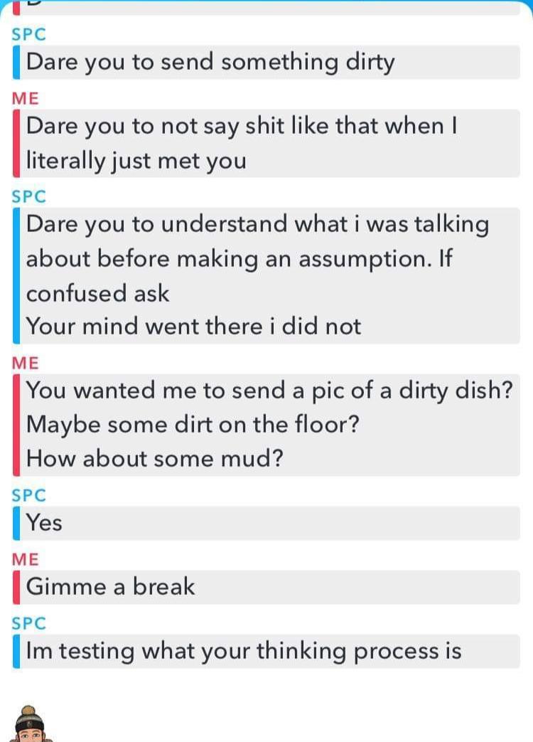 ask me a number dirty - Spc Dare you to send something dirty Me Dare you to not say shit that when I literally just met you Spc Dare you to understand what i was talking about before making an assumption. If confused ask Your mind went there i did not Me 