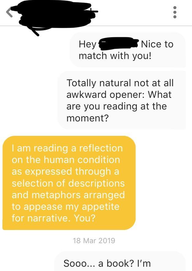 paper - Hey Nice to match with you! Totally natural not at all awkward opener What are you reading at the moment? I am reading a reflection on the human condition as expressed through a selection of descriptions and metaphors arranged to appease my appeti