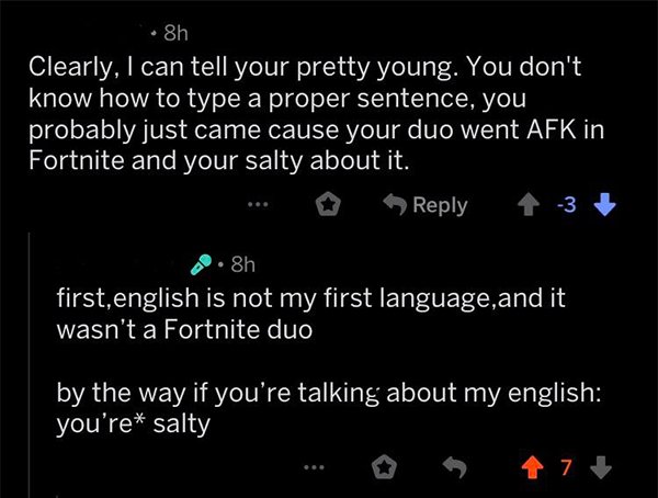 savage comeback taste of your own medicine sentence - .8h Clearly, I can tell your pretty young. You don't know how to type a proper sentence, you probably just came cause your duo went Afk in Fortnite and your salty about it. ... 3 8h first,english is no