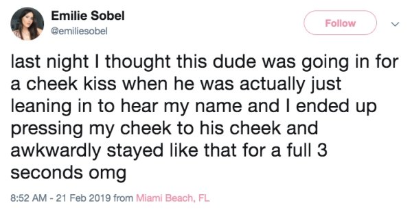 quotes - Emilie Sobel last night I thought this dude was going in for a cheek kiss when he was actually just leaning in to hear my name and I ended up pressing my cheek to his cheek and awkwardly stayed that for a full 3 seconds omg from Miami Beach, Fl