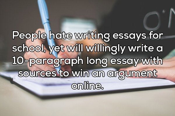 shower thought writing - People hate writing essays for school, yet will willingly write a 10paragraph long essay with sources to win an argument online.