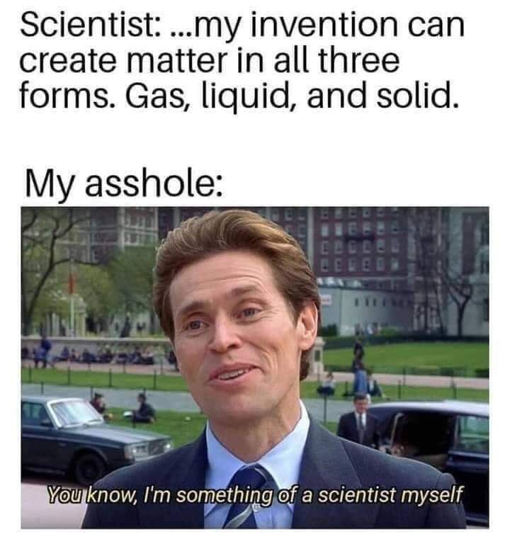i m a bit of a scientist myself meme - Scientist ...my invention can create matter in all three forms. Gas, liquid, and solid. My asshole Ecce You know, I'm something of a scientist myself