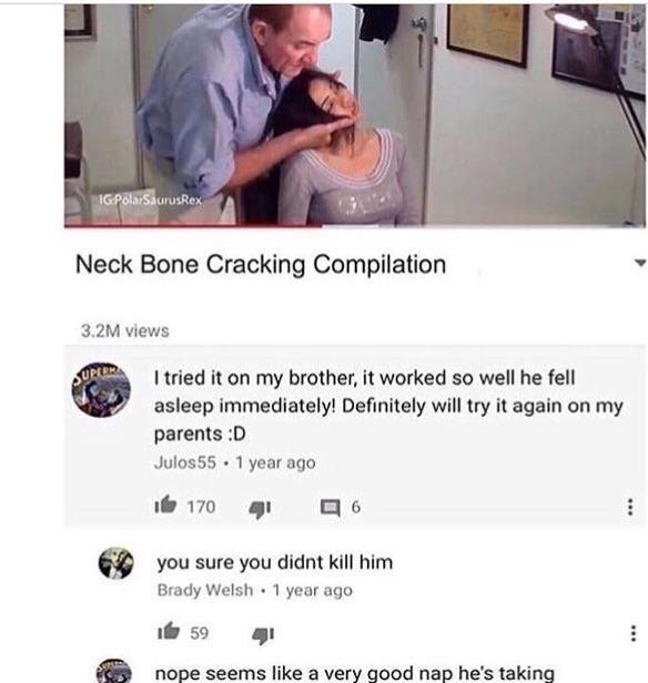 people who missed the joke - IgPolarSaurusRex Neck Bone Cracking Compilation 3.2M views Super I tried it on my brother, it worked so well he fell asleep immediately! Definitely will try it again on my parents D Julos55 1 year ago 16 170 qi 6 you sure you 