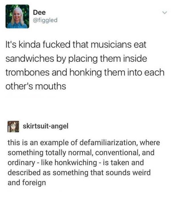 Dee It's kinda fucked that musicians eat sandwiches by placing them inside trombones and honking them into each other's mouths s skirtsuitangel this is an example of defamiliarization, where something totally normal, conventional, and ordinary honkwiching