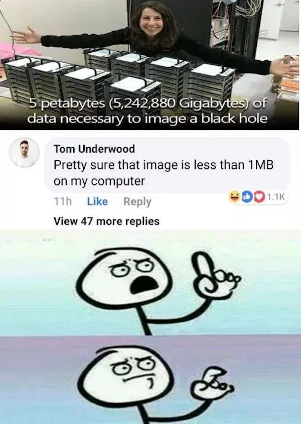 antidisestablishmentarianism meme - 5 petabytes 5,242,880 Gigabytes of data necessary to image a black hole Tom Underwood Pretty sure that image is less than 1MB on my computer 11h Do View 47 more replies