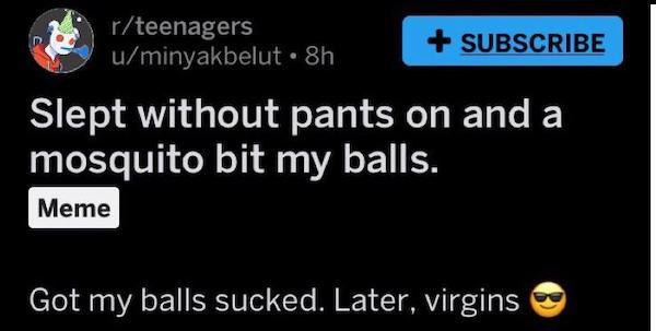 software - rteenagers uminyakbelut 8h Subscribe Slept without pants on and a mosquito bit my balls. Meme Got my balls sucked. Later, virgins
