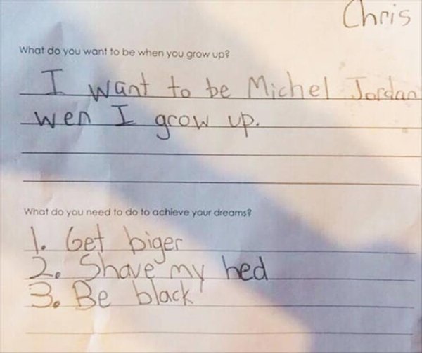 funny kid goals - Chris What do you want to be when you grow up? I want to be Michel Jordan wen I grow up. What do you need to do to achieve your dreams? to Get biger Shave my hed 3. Be black