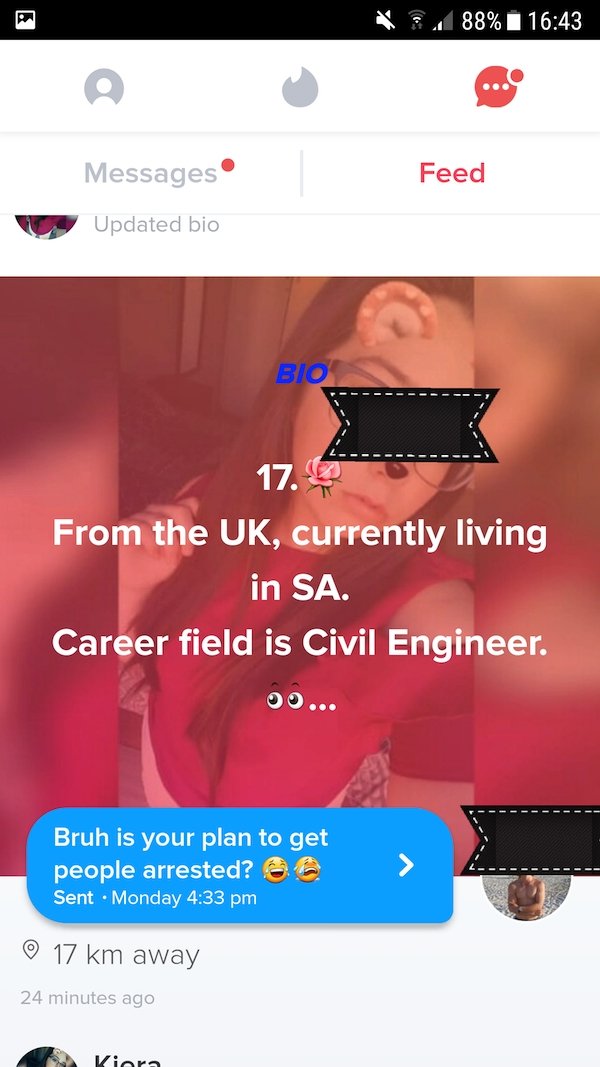 website - V 88% i Messages Feed Updated bio Bio 17. From the Uk, currently living in Sa. Career field is Civil Engineer. Bruh is your plan to get people arrested? @ @ Sent Monday 17 km away 24 minutes ago Kiora