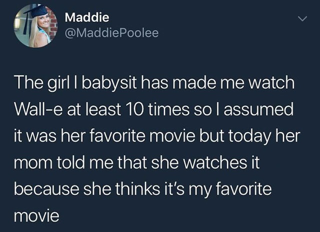atmosphere - Maddie The girl I babysit has made me watch Walle at least 10 times so I assumed it was her favorite movie but today her mom told me that she watches it because she thinks it's my favorite movie