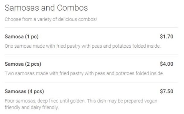 document - Samosas and Combos Choose from a variety of delicious combos! Samosa 1 pc $1.70 One samosa made with fried pastry with peas and potatoes folded inside Samosa 2 pcs $4.00 Two samosas made with fried pastry with peas and potatoes folded inside $7