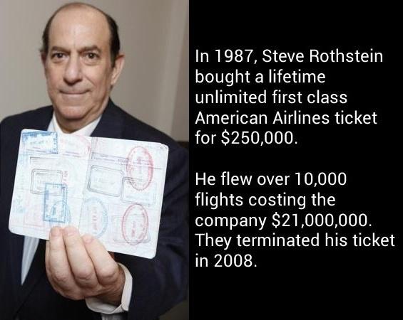 unlimited first class ticket - In 1987, Steve Rothstein bought a lifetime unlimited first class American Airlines ticket for $250,000. He flew over 10,000 flights costing the company $21,000,000. They terminated his ticket in 2008.
