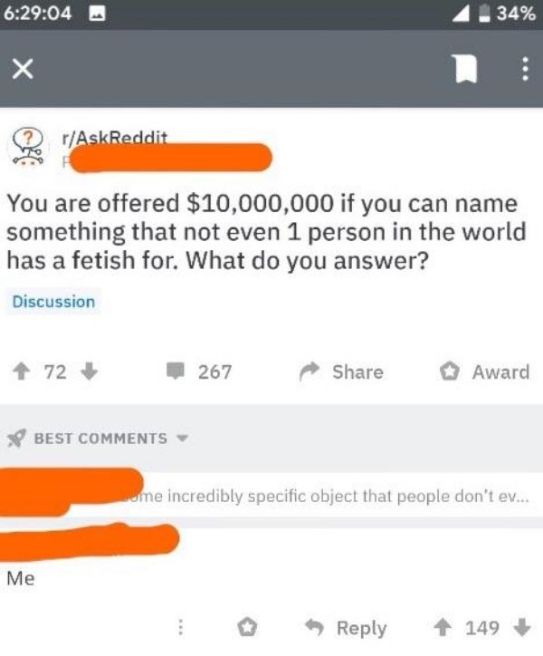 screenshot - 04 4.34% Q r AskReddit You are offered $10,000,000 if you can name something that not even 1 person in the world has a fetish for. What do you answer? Discussion 72 267 pp Award Best sume incredibly specific object that people don't ev... Me 