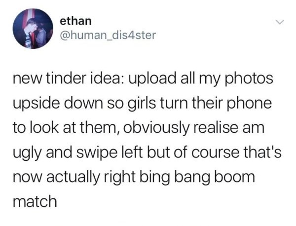 if you start watching memes - ethan new tinder idea upload all my photos upside down so girls turn their phone to look at them, obviously realise am ugly and swipe left but of course that's now actually right bing bang boom match