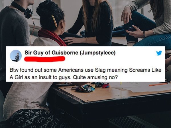 Student - Sir Guy of Guisborne Jumpstyleee Btw found out some Americans use Slag meaning Screams A Girl as an insult to guys. Quite amusing no?