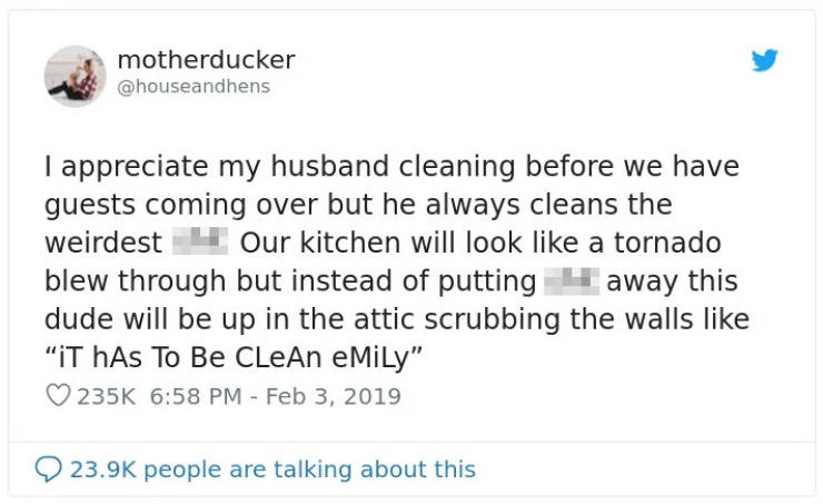 document - motherducker I appreciate my husband cleaning before we have guests coming over but he always cleans the weirdest 4 Our kitchen will look a tornado blew through but instead of putting away this dude will be up in the attic scrubbing the walls "