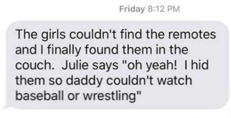 material - Friday The girls couldn't find the remotes and I finally found them in the couch. Julie says "oh yeah! I hid them so daddy couldn't watch baseball or wrestling"