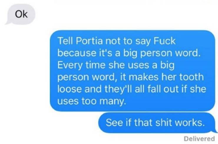 teenage relationship texts - Ok Tell Portia not to say Fuck because it's a big person word. Every time she uses a big person word, it makes her tooth loose and they'll all fall out if she uses too many. See if that shit works. Delivered