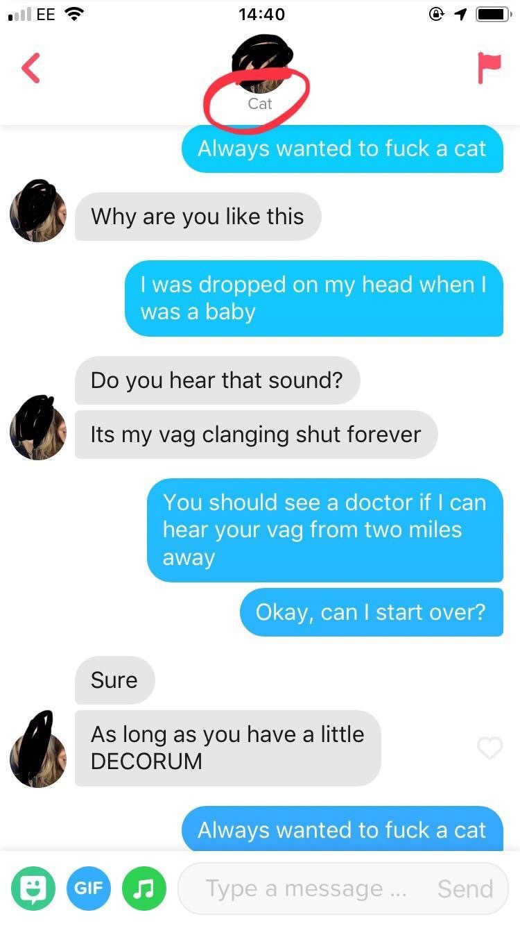 tinder - web page - | Ee Cat Always wanted to fuck a cat Why are you this I was dropped on my head when I was a baby Do you hear that sound? Its my vag clanging shut forever You should see a doctor if I can hear your vag from two miles away Okay, can I st