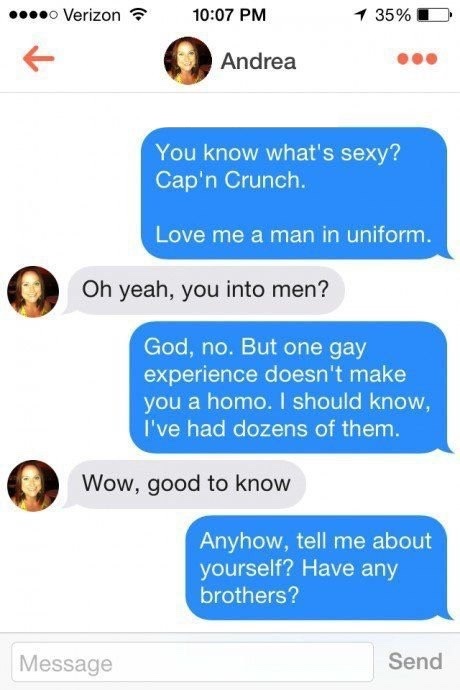 tinder - genius lines - ... Verizon 1 35% D Andrea You know what's sexy?! Cap'n Crunch. Love me a man in uniform. Oh yeah, you into men? God, no. But one gay experience doesn't make you a homo. I should know, I've had dozens of them. Wow, good to know Any