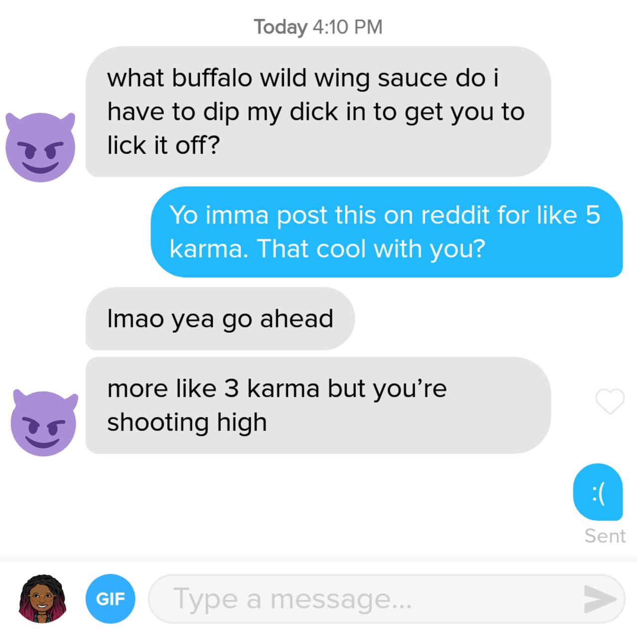 tinder - online advertising - Today what buffalo wild wing sauce do i have to dip my dick in to get you to lick it off? Yo imma post this on reddit for 5 karma. That cool with you? Imao yea go ahead more 3 karma but you're shooting high Sent Gif Type a me