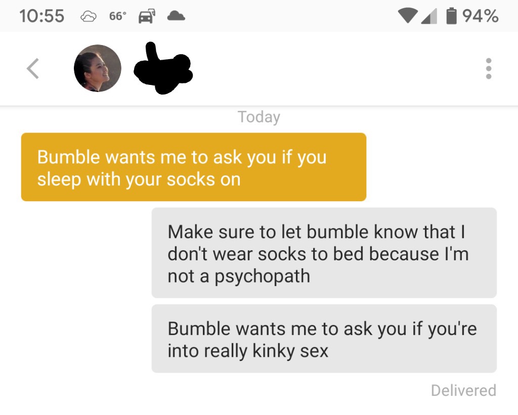 tinder - @ 66 4 94% Today Bumble wants me to ask you if you sleep with your socks on Make sure to let bumble know that I don't wear socks to bed because I'm not a psychopath Bumble wants me to ask you if you're into really kinky sex Delivered