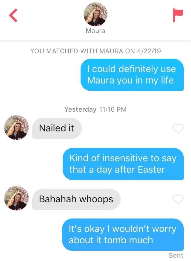 tinder - media - Maura You Matched With Maura On 42219 I could definitely use Maura you in my life Yesterday Nailed it Kind of insensitive to say that a day after Easter Bahahah whoops It's okay I wouldn't worry about it tomb much Sent