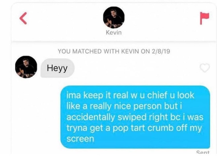 tinder - multimedia - Kevin You Matched With Kevin On 2819 Heyy ima keep it real wu chief u look a really nice person but i accidentally swiped right bc i was tryna get a pop tart crumb off my screen Sent