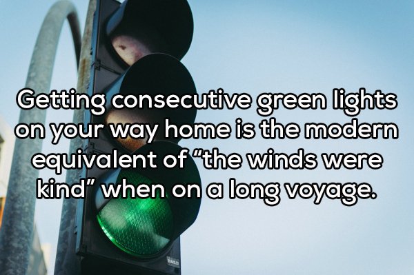 Shower thoughts - Getting consecutive green lights on your way home is the modern equivalent of the winds were kind" when on a long voyage.