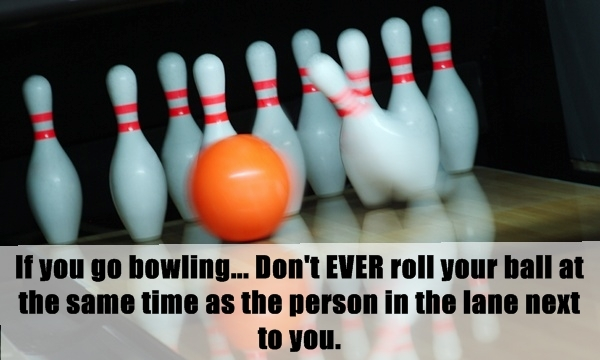 lifehack unwritten rule about bowling party - If you go bowling... Don't Ever roll your ball at the same time as the person in the lane next to you.