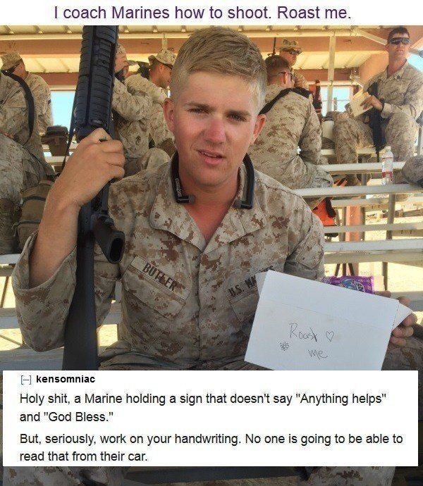 marine roast me - I coach Marines how to shoot. Roast me. Road kensomniac Holy shit, a Marine holding a sign that doesn't say "Anything helps" and "God Bless." But, seriously, work on your handwriting. No one is going to be able to read that from their ca