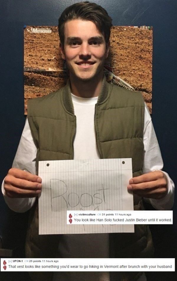 Roast - You look Han Solo fucked Justin Bieber until it worked. A Upon1 25 points 11 hours ago That vest looks something you'd wear to go hiking in Vermont after brunch with your husband