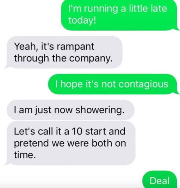 funny boss texts - I'm running a little late today! Yeah, it's rampant through the company. I hope it's not contagious I am just now showering. Let's call it a 10 start and pretend we were both on time. Deal