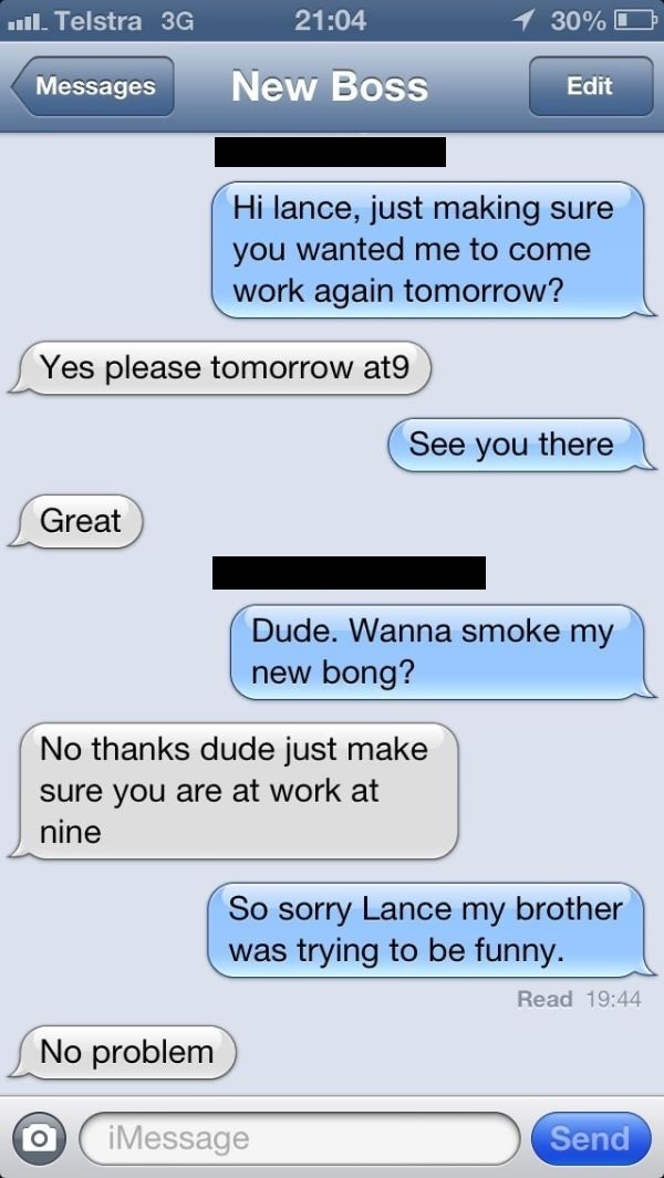 texting your boss - 11. Telstra 3G 1 30%O Messages New Boss Edit Hi lance, just making sure you wanted me to come work again tomorrow? Yes please tomorrow at9 See you there Great Dude. Wanna smoke my new bong? No thanks dude just make sure you are at work