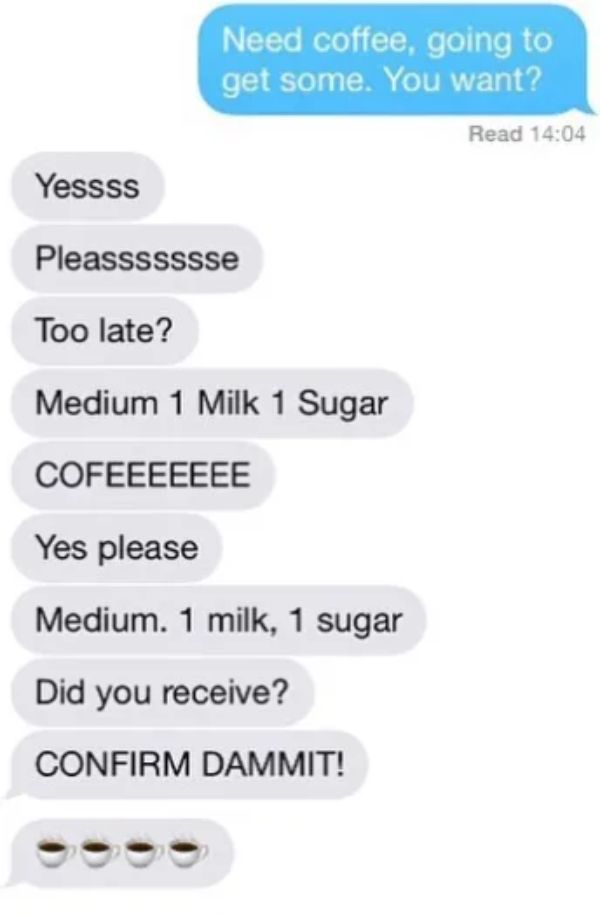 boss to employee texts - Need coffee, going to get some. You want? Read Yessss Pleassssssse Too late? Medium 1 Milk 1 Sugar Cofeeeeeee Yes please Medium. 1 milk, 1 sugar Did you receive? Confirm Dammit!