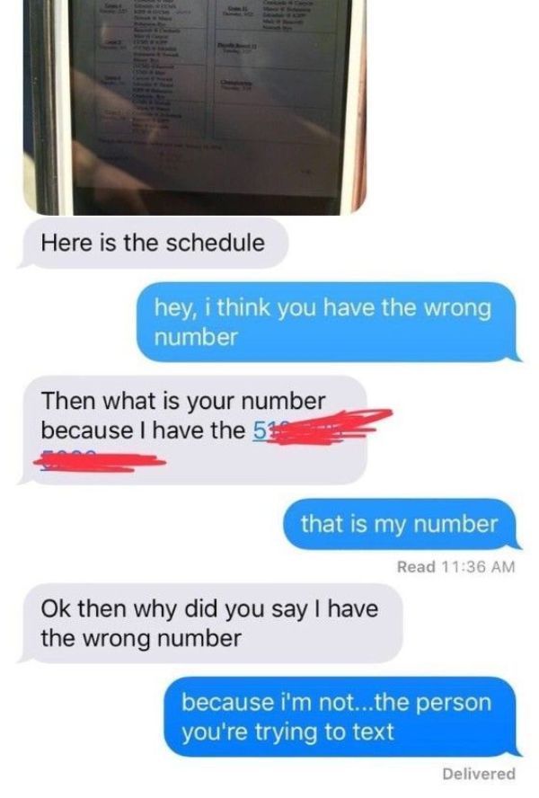 dumb text messages - Here is the schedule hey, i think you have the wrong number Then what is your number because I have the 5% that is my number Read Ok then why did you say I have the wrong number because i'm not...the person you're trying to text Deliv