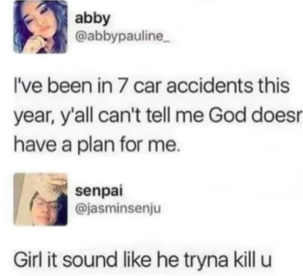 have been in 7 car accidents - abby I've been in 7 car accidents this year, y'all can't tell me God does have a plan for me. senpai Girl it sound he tryna kill u