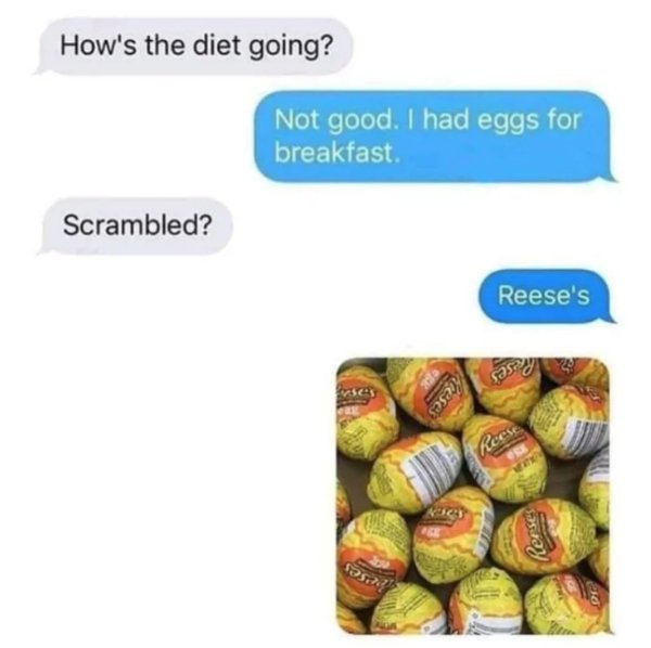 scrambled eggs meme - How's the diet going? Not good. I had eggs for breakfast Scrambled? Reese's o4