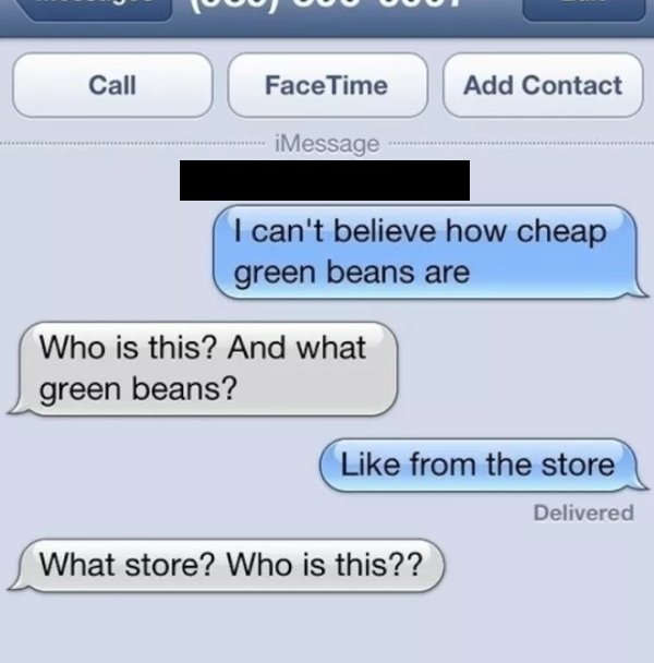 random number texts - 00 000 Call FaceTime Add Contact iMessage .. I can't believe how cheap green beans are Who is this? And what green beans? from the store Delivered What store? Who is this??